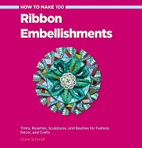 How to Make 100 Ribbon Embellishments: Trims, Rosettes, Sculptures, and Baubles for Fashion, Decor, and Crafts  